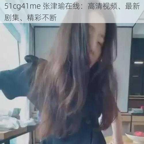 51cg41me 张津瑜在线：高清视频、最新剧集、精彩不断